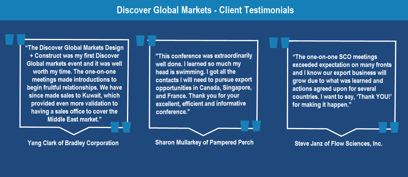 Client quotes: haron Mullarkey  Pampered Perch  "This conference was extraordinarily well done.  I learned so much my head is swimming.  I got all the contacts I will need to pursue export opportunities in Canada, Singapore, and France.   Thank you for your excellent, efficient and informative conference."  Steve Janz  Flow Sciences, Inc.  “The one-on-one SCO meetings exceeded expectation on many fronts and I know our export business will grow due to what was learned and actions agreed upon for several coun